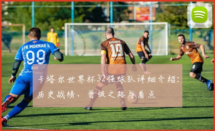 卡塔尔世界杯32强球队详细介绍：历史战绩、晋级之路与看点