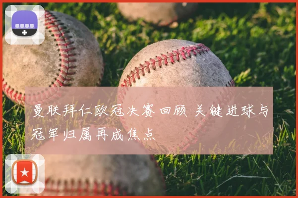曼联拜仁欧冠决赛回顾 关键进球与冠军归属再成焦点