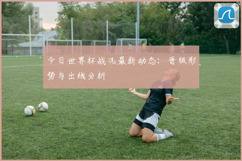 今日世界杯战况最新动态：晋级形势与出线分析