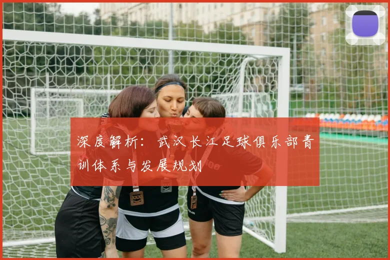 深度解析：武汉长江足球俱乐部青训体系与发展规划