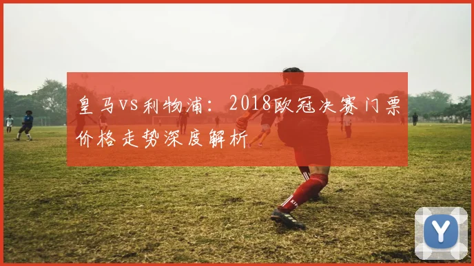 皇马vs利物浦：2018欧冠决赛门票价格走势深度解析