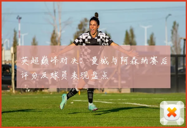 英超巅峰对决:曼城与阿森纳赛后评分及球员表现盘点