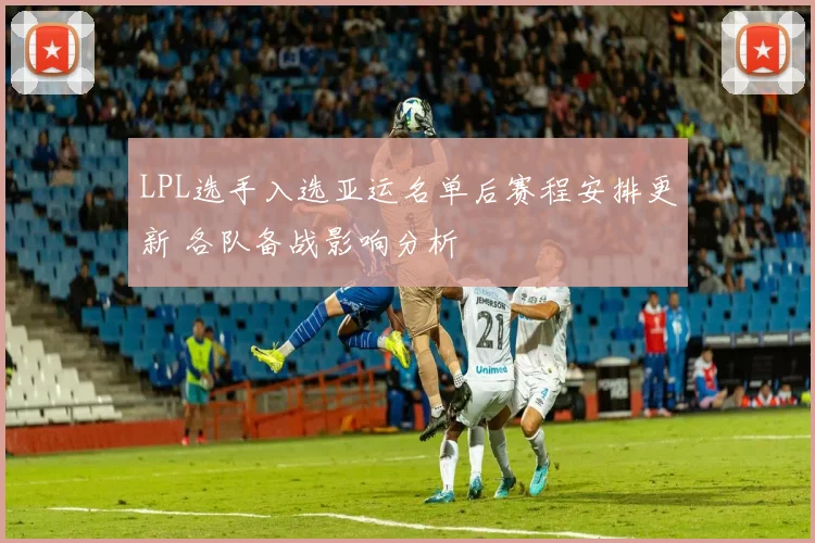 LPL选手入选亚运名单后赛程安排更新 各队备战影响分析