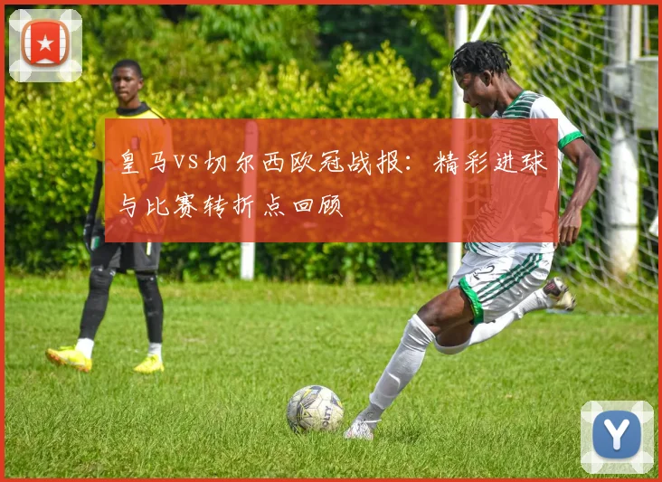 皇马vs切尔西欧冠战报：精彩进球与比赛转折点回顾