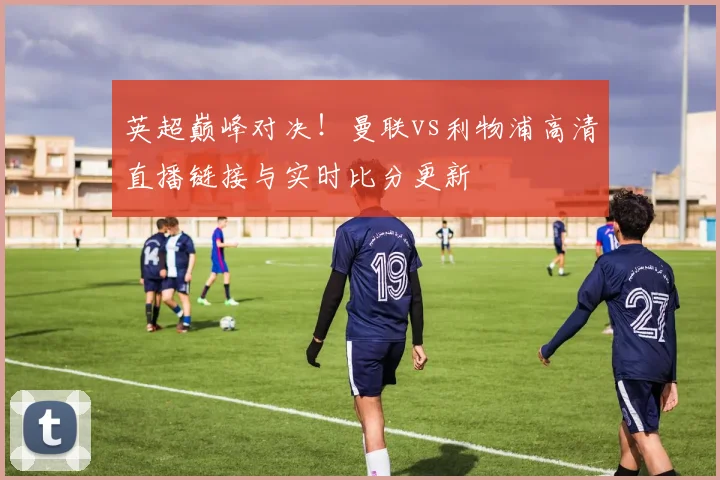 英超巅峰对决!曼联vs利物浦高清直播链接与实时比分更新