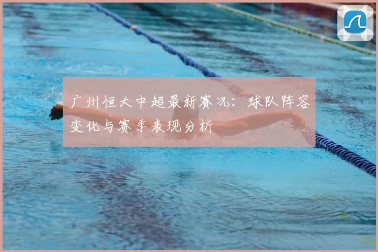 广州恒大中超最新赛况：球队阵容变化与赛季表现分析