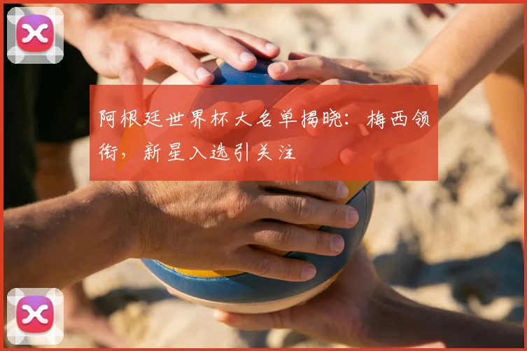阿根廷世界杯大名单揭晓：梅西领衔，新星入选引关注