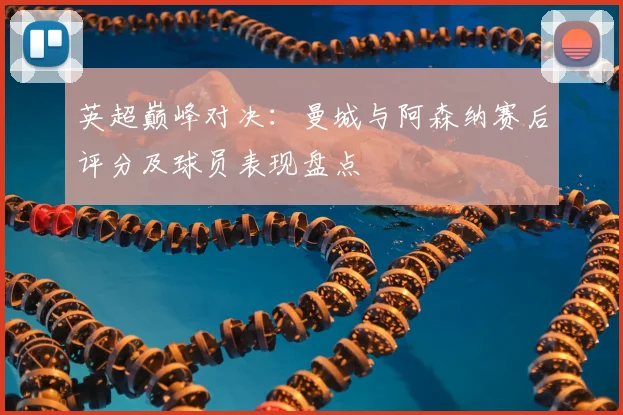 英超巅峰对决:曼城与阿森纳赛后评分及球员表现盘点
