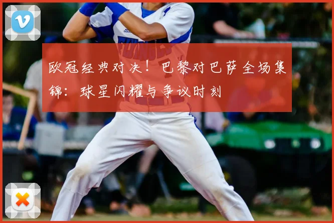 欧冠经典对决！巴黎对巴萨全场集锦：球星闪耀与争议时刻