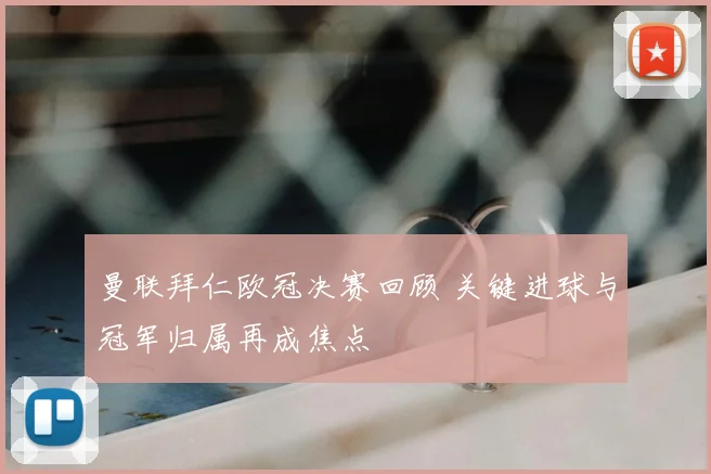 曼联拜仁欧冠决赛回顾 关键进球与冠军归属再成焦点