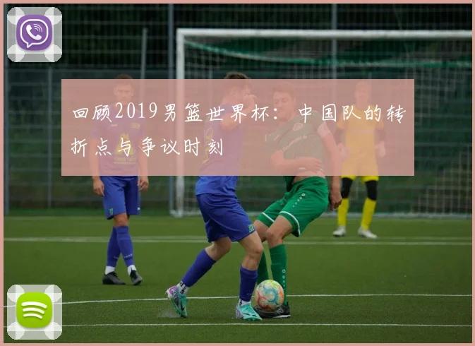 回顾2019男篮世界杯：中国队的转折点与争议时刻
