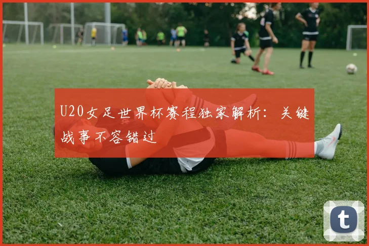 U20女足世界杯赛程独家解析:关键战事不容错过