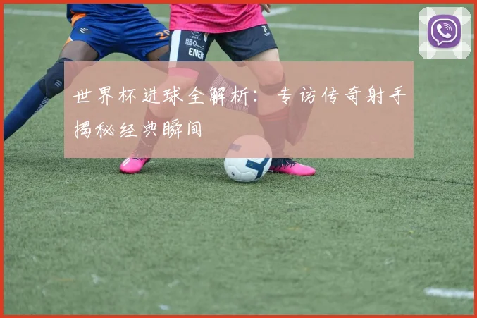 世界杯进球全解析:专访传奇射手揭秘经典瞬间