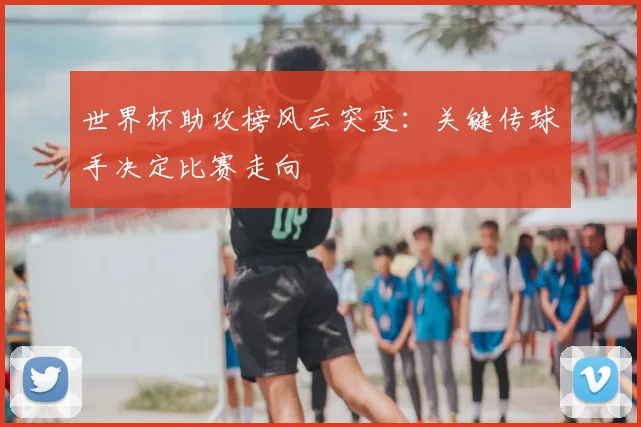 世界杯助攻榜风云突变：关键传球手决定比赛走向