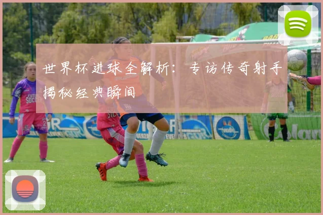 世界杯进球全解析:专访传奇射手揭秘经典瞬间