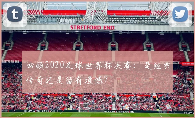 回顾2020足球世界杯决赛：是经典传奇还是留有遗憾？