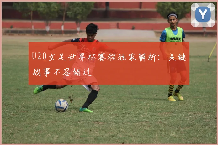 U20女足世界杯赛程独家解析：关键战事不容错过