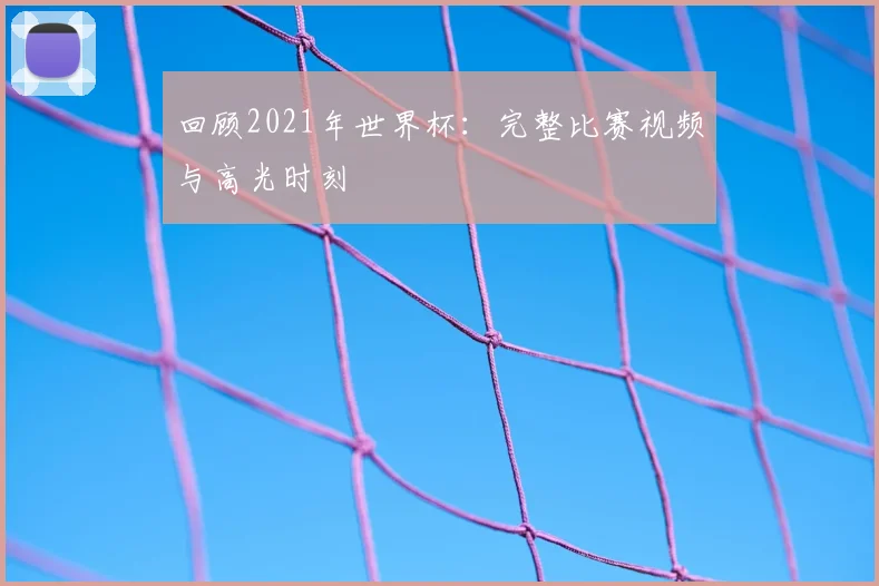 回顾2021年世界杯：完整比赛视频与高光时刻