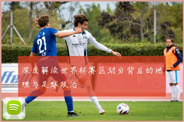 深度解读世界杯赛区划分背后的地理与足球政治