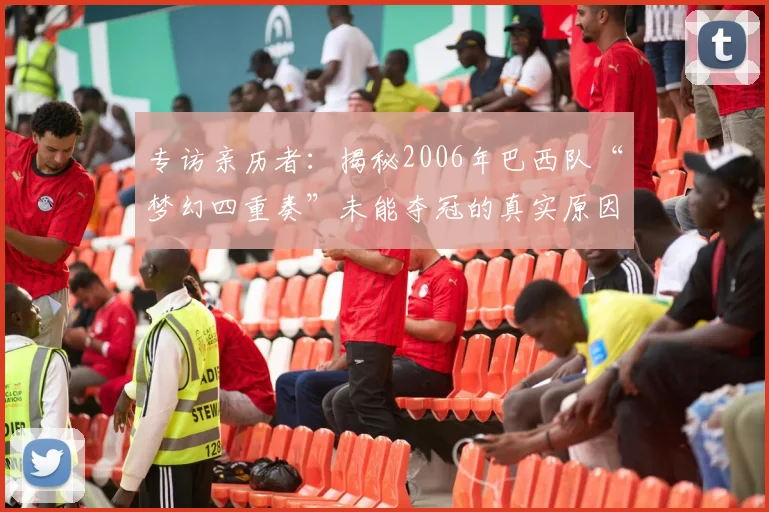 专访亲历者:揭秘2006年巴西队“梦幻四重奏”未能夺冠的真实原因