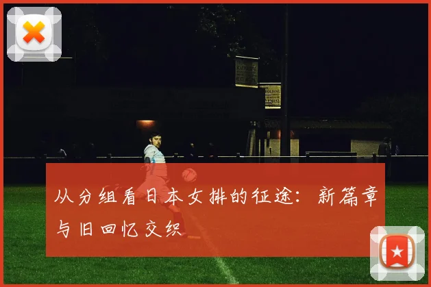 从分组看日本女排的征途：新篇章与旧回忆交织