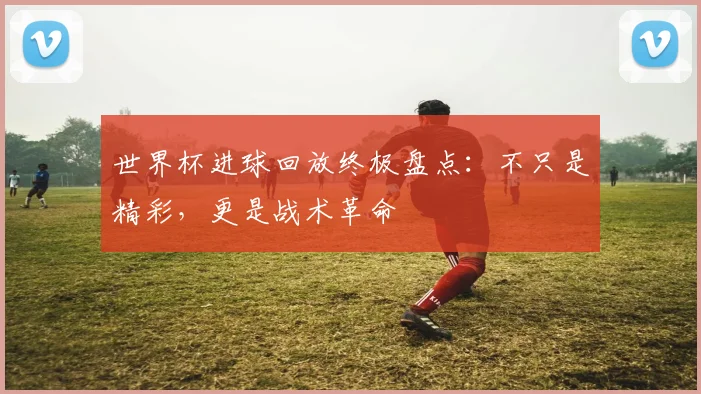 世界杯进球回放终极盘点:不只是精彩,更是战术革命