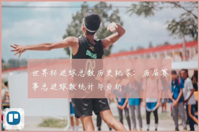 世界杯进球总数历史纪录:历届赛事总进球数统计与分析