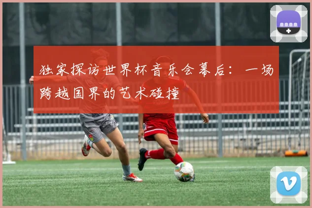 独家探访世界杯音乐会幕后：一场跨越国界的艺术碰撞
