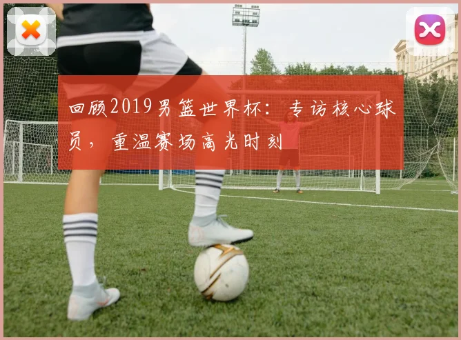 回顾2019男篮世界杯：专访核心球员，重温赛场高光时刻