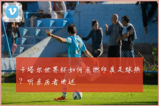 卡塔尔世界杯如何点燃印度足球热?听亲历者讲述