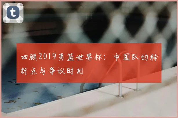 回顾2019男篮世界杯：中国队的转折点与争议时刻