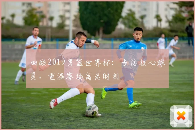 回顾2019男篮世界杯：专访核心球员，重温赛场高光时刻