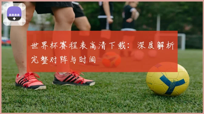 世界杯赛程表高清下载:深度解析完整对阵与时间